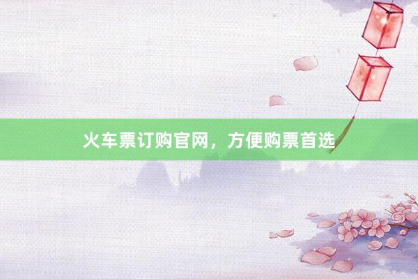 火车票订购官网，方便购票首选