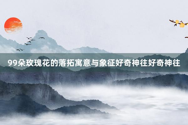 99朵玫瑰花的落拓寓意与象征好奇神往好奇神往