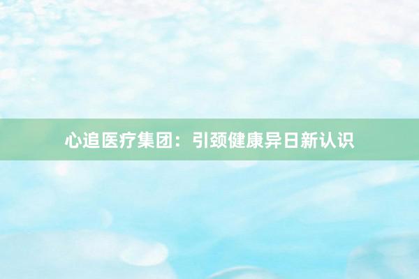 心追医疗集团：引颈健康异日新认识