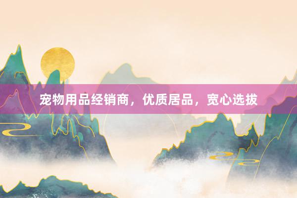 宠物用品经销商，优质居品，宽心选拔